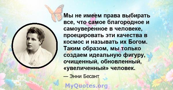 Мы не имеем права выбирать все, что самое благородное и самоуверенное в человеке, проецировать эти качества в космос и называть их Богом. Таким образом, мы только создаем идеальную фигуру, очищенный, обновленный,