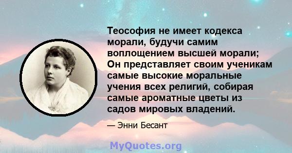 Теософия не имеет кодекса морали, будучи самим воплощением высшей морали; Он представляет своим ученикам самые высокие моральные учения всех религий, собирая самые ароматные цветы из садов мировых владений.