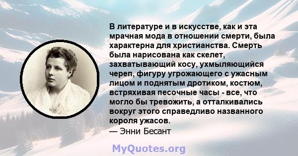 В литературе и в искусстве, как и эта мрачная мода в отношении смерти, была характерна для христианства. Смерть была нарисована как скелет, захватывающий косу, ухмыляющийся череп, фигуру угрожающего с ужасным лицом и