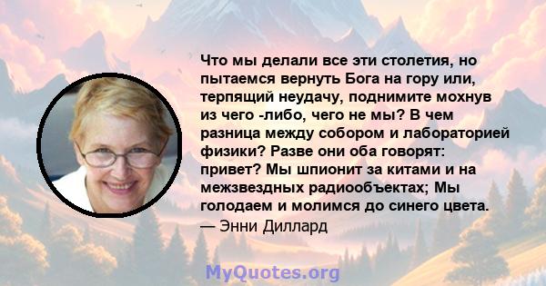 Что мы делали все эти столетия, но пытаемся вернуть Бога на гору или, терпящий неудачу, поднимите мохнув из чего -либо, чего не мы? В чем разница между собором и лабораторией физики? Разве они оба говорят: привет? Мы