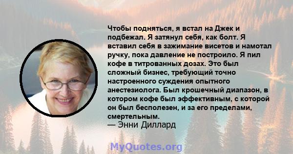 Чтобы подняться, я встал на Джек и подбежал. Я затянул себя, как болт. Я вставил себя в зажимание висетов и намотал ручку, пока давление не построило. Я пил кофе в титрованных дозах. Это был сложный бизнес, требующий