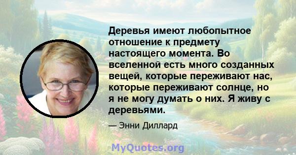 Деревья имеют любопытное отношение к предмету настоящего момента. Во вселенной есть много созданных вещей, которые переживают нас, которые переживают солнце, но я не могу думать о них. Я живу с деревьями.