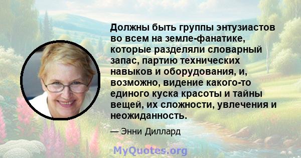 Должны быть группы энтузиастов во всем на земле-фанатике, которые разделяли словарный запас, партию технических навыков и оборудования, и, возможно, видение какого-то единого куска красоты и тайны вещей, их сложности,