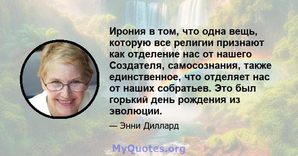 Ирония в том, что одна вещь, которую все религии признают как отделение нас от нашего Создателя, самосознания, также единственное, что отделяет нас от наших собратьев. Это был горький день рождения из эволюции.