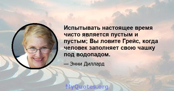 Испытывать настоящее время чисто является пустым и пустым; Вы ловите Грейс, когда человек заполняет свою чашку под водопадом.