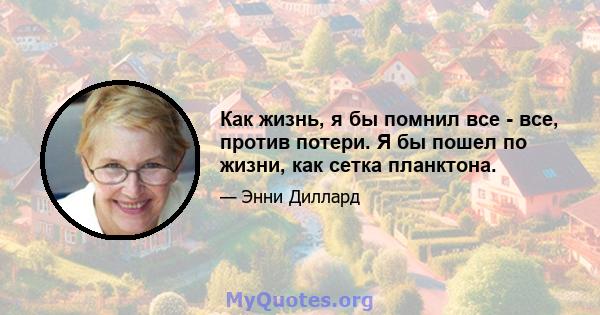 Как жизнь, я бы помнил все - все, против потери. Я бы пошел по жизни, как сетка планктона.