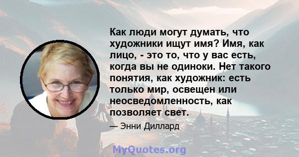 Как люди могут думать, что художники ищут имя? Имя, как лицо, - это то, что у вас есть, когда вы не одиноки. Нет такого понятия, как художник: есть только мир, освещен или неосведомленность, как позволяет свет.