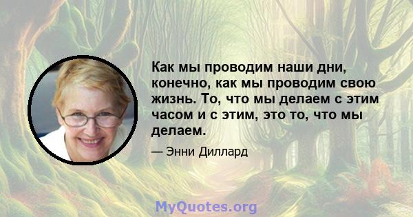 Как мы проводим наши дни, конечно, как мы проводим свою жизнь. То, что мы делаем с этим часом и с этим, это то, что мы делаем.