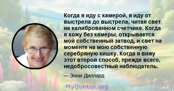 Когда я иду с камерой, я иду от выстрела до выстрела, читая свет на калиброванном счетчике. Когда я хожу без камеры, открывается мой собственный затвод, и свет на моменте на мою собственную серебряную кишку. Когда я