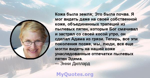 Кожа была земля; Это была почва. Я мог видеть даже на своей собственной коже, объединенных трапеций из пылевых пятен, которые Бог смачивал и застрял со своей косой утро, он сделал Адама из грязи. Теперь, все эти