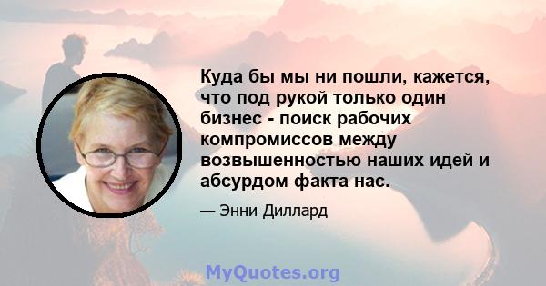 Куда бы мы ни пошли, кажется, что под рукой только один бизнес - поиск рабочих компромиссов между возвышенностью наших идей и абсурдом факта нас.