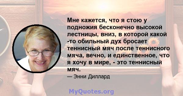 Мне кажется, что я стою у подножия бесконечно высокой лестницы, вниз, в которой какой -то обильный дух бросает теннисный мяч после теннисного мяча, вечно, и единственное, что я хочу в мире, - это теннисный мяч.