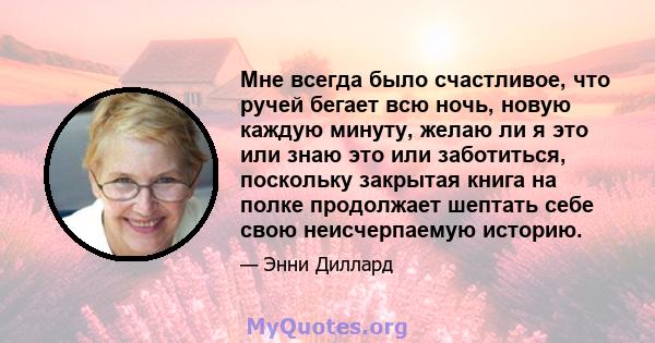 Мне всегда было счастливое, что ручей бегает всю ночь, новую каждую минуту, желаю ли я это или знаю это или заботиться, поскольку закрытая книга на полке продолжает шептать себе свою неисчерпаемую историю.