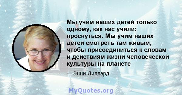 Мы учим наших детей только одному, как нас учили: проснуться. Мы учим наших детей смотреть там живым, чтобы присоединиться к словам и действиям жизни человеческой культуры на планете