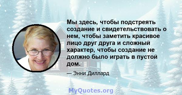 Мы здесь, чтобы подстреять создание и свидетельствовать о нем, чтобы заметить красивое лицо друг друга и сложный характер, чтобы создание не должно было играть в пустой дом.