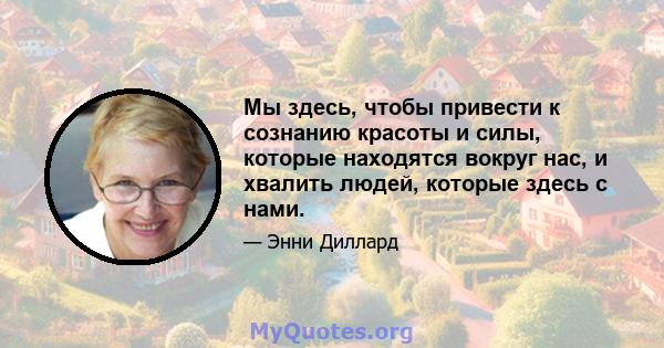 Мы здесь, чтобы привести к сознанию красоты и силы, которые находятся вокруг нас, и хвалить людей, которые здесь с нами.