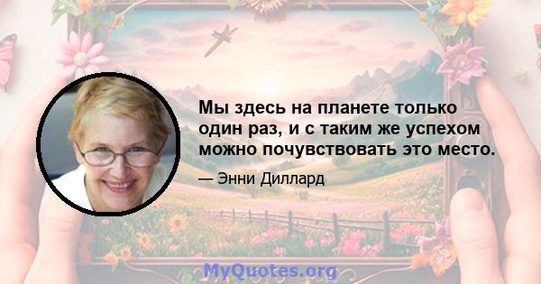 Мы здесь на планете только один раз, и с таким же успехом можно почувствовать это место.