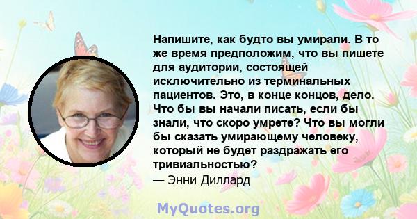 Напишите, как будто вы умирали. В то же время предположим, что вы пишете для аудитории, состоящей исключительно из терминальных пациентов. Это, в конце концов, дело. Что бы вы начали писать, если бы знали, что скоро