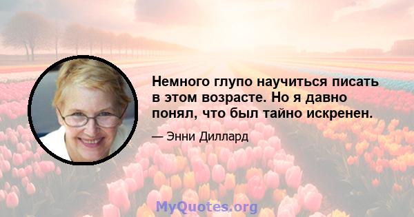 Немного глупо научиться писать в этом возрасте. Но я давно понял, что был тайно искренен.