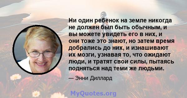 Ни один ребенок на земле никогда не должен был быть обычным, и вы можете увидеть его в них, и они тоже это знают, но затем время добрались до них, и изнашивают их мозги, узнавая то, что ожидают люди, и тратят свои силы, 