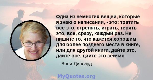 Одна из немногих вещей, которые я знаю о написании, - это: тратить все это, стрелять, играть, терять это, все, сразу, каждый раз. Не пишите то, что кажется хорошим для более позднего места в книге или для другой книги;