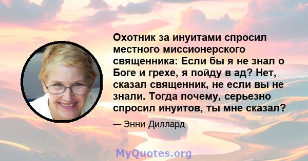 Охотник за инуитами спросил местного миссионерского священника: Если бы я не знал о Боге и грехе, я пойду в ад? Нет, сказал священник, не если вы не знали. Тогда почему, серьезно спросил инуитов, ты мне сказал?