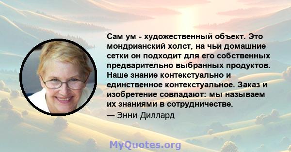 Сам ум - художественный объект. Это мондрианский холст, на чьи домашние сетки он подходит для его собственных предварительно выбранных продуктов. Наше знание контекстуально и единственное контекстуальное. Заказ и