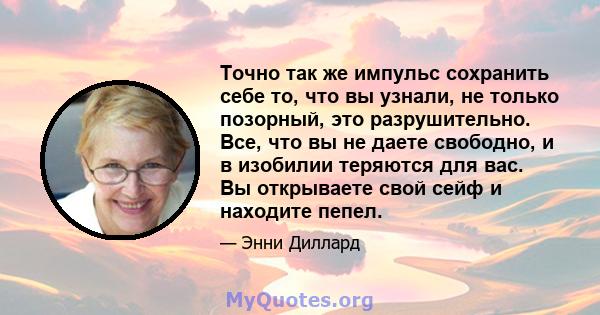 Точно так же импульс сохранить себе то, что вы узнали, не только позорный, это разрушительно. Все, что вы не даете свободно, и в изобилии теряются для вас. Вы открываете свой сейф и находите пепел.