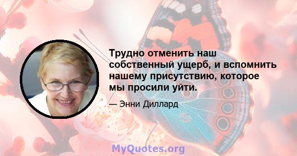 Трудно отменить наш собственный ущерб, и вспомнить нашему присутствию, которое мы просили уйти.