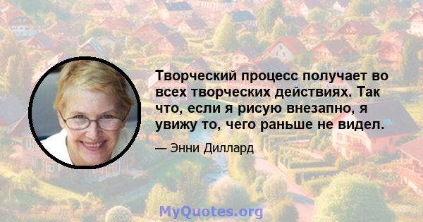 Творческий процесс получает во всех творческих действиях. Так что, если я рисую внезапно, я увижу то, чего раньше не видел.