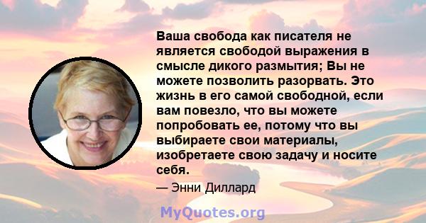 Ваша свобода как писателя не является свободой выражения в смысле дикого размытия; Вы не можете позволить разорвать. Это жизнь в его самой свободной, если вам повезло, что вы можете попробовать ее, потому что вы