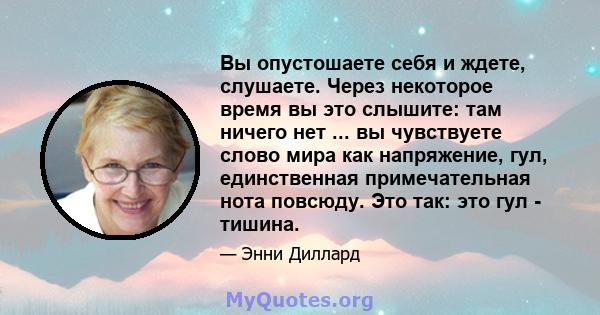 Вы опустошаете себя и ждете, слушаете. Через некоторое время вы это слышите: там ничего нет ... вы чувствуете слово мира как напряжение, гул, единственная примечательная нота повсюду. Это так: это гул - тишина.