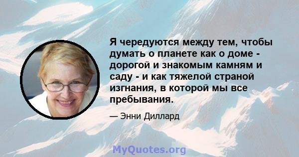 Я чередуются между тем, чтобы думать о планете как о доме - дорогой и знакомым камням и саду - и как тяжелой страной изгнания, в которой мы все пребывания.