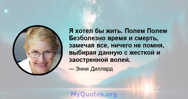 Я хотел бы жить. Полем Полем Безболезно время и смерть, замечая все, ничего не помня, выбирая данную с жесткой и заостренной волей.