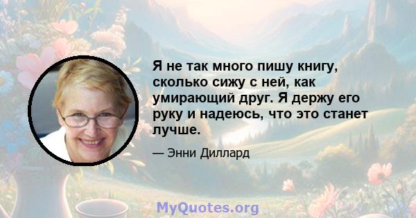 Я не так много пишу книгу, сколько сижу с ней, как умирающий друг. Я держу его руку и надеюсь, что это станет лучше.