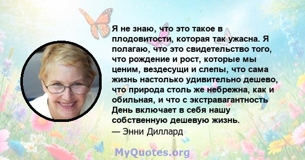 Я не знаю, что это такое в плодовитости, которая так ужасна. Я полагаю, что это свидетельство того, что рождение и рост, которые мы ценим, вездесущи и слепы, что сама жизнь настолько удивительно дешево, что природа