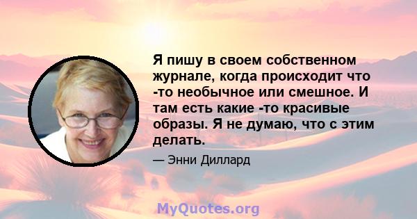 Я пишу в своем собственном журнале, когда происходит что -то необычное или смешное. И там есть какие -то красивые образы. Я не думаю, что с этим делать.