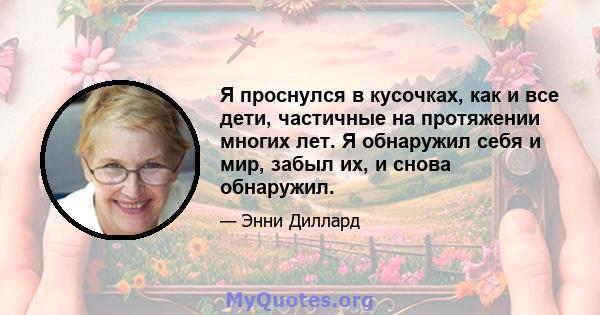 Я проснулся в кусочках, как и все дети, частичные на протяжении многих лет. Я обнаружил себя и мир, забыл их, и снова обнаружил.