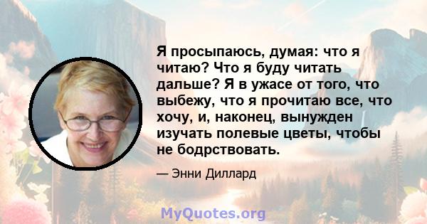 Я просыпаюсь, думая: что я читаю? Что я буду читать дальше? Я в ужасе от того, что выбежу, что я прочитаю все, что хочу, и, наконец, вынужден изучать полевые цветы, чтобы не бодрствовать.