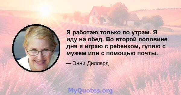 Я работаю только по утрам. Я иду на обед. Во второй половине дня я играю с ребенком, гуляю с мужем или с помощью почты.