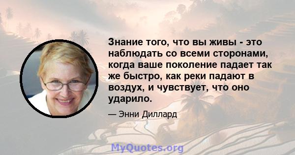 Знание того, что вы живы - это наблюдать со всеми сторонами, когда ваше поколение падает так же быстро, как реки падают в воздух, и чувствует, что оно ударило.