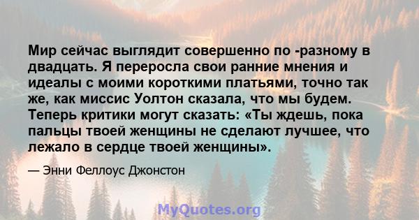 Мир сейчас выглядит совершенно по -разному в двадцать. Я переросла свои ранние мнения и идеалы с моими короткими платьями, точно так же, как миссис Уолтон сказала, что мы будем. Теперь критики могут сказать: «Ты ждешь,