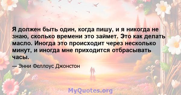 Я должен быть один, когда пишу, и я никогда не знаю, сколько времени это займет. Это как делать масло. Иногда это происходит через несколько минут, и иногда мне приходится отбрасывать часы.