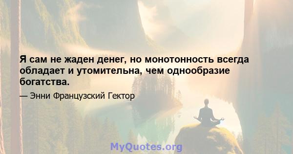 Я сам не жаден денег, но монотонность всегда обладает и утомительна, чем однообразие богатства.