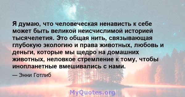 Я думаю, что человеческая ненависть к себе может быть великой неисчислимой историей тысячелетия. Это общая нить, связывающая глубокую экологию и права животных, любовь и деньги, которые мы щедро на домашних животных,