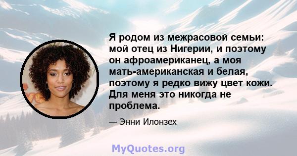 Я родом из межрасовой семьи: мой отец из Нигерии, и поэтому он афроамериканец, а моя мать-американская и белая, поэтому я редко вижу цвет кожи. Для меня это никогда не проблема.