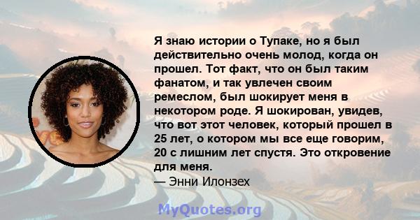 Я знаю истории о Тупаке, но я был действительно очень молод, когда он прошел. Тот факт, что он был таким фанатом, и так увлечен своим ремеслом, был шокирует меня в некотором роде. Я шокирован, увидев, что вот этот