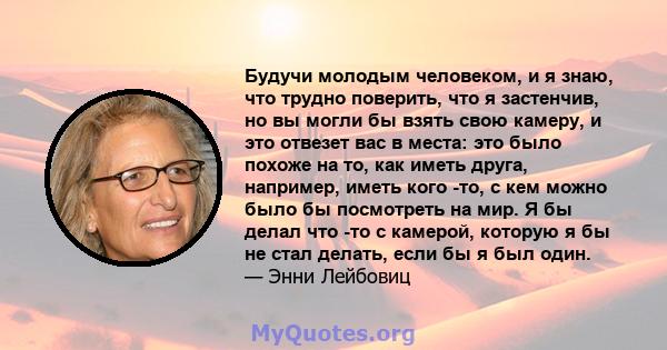 Будучи молодым человеком, и я знаю, что трудно поверить, что я застенчив, но вы могли бы взять свою камеру, и это отвезет вас в места: это было похоже на то, как иметь друга, например, иметь кого -то, с кем можно было