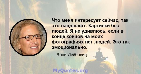 Что меня интересует сейчас, так это ландшафт. Картинки без людей. Я не удивлюсь, если в конце концов на моих фотографиях нет людей. Это так эмоционально.