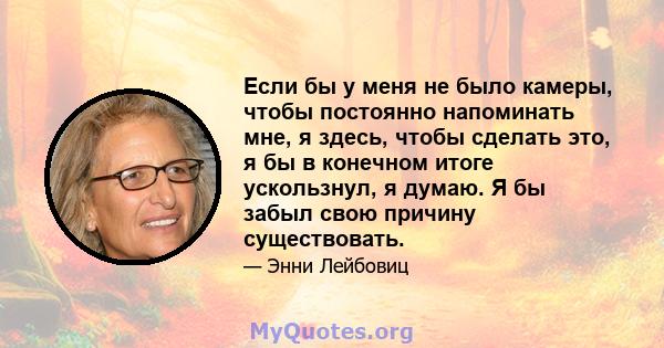 Если бы у меня не было камеры, чтобы постоянно напоминать мне, я здесь, чтобы сделать это, я бы в конечном итоге ускользнул, я думаю. Я бы забыл свою причину существовать.